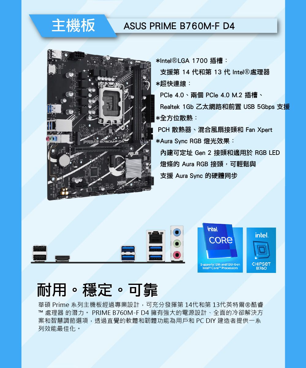 主機板ASUS PRIME B760M-F D4PRIME*Intel®LGA 1700 插槽:支援第14代和第  代Intel®處理器*超快連線: 4.0、兩個 le 4.0 M.2插槽、Realtek 1Gb 乙太網路和前置 USB 5Gbps 支援*全方位散熱:PCH 散熱器、混合風扇接頭和 Fan Xpert*Aura Sync RGB 燈光效果:內建可定址 Gen 2 接頭和適用於 RGB LED燈條 Aura RGB 接頭,可輕鬆與支援 Aura Sync 的硬體同步intelintel.CORESupports 12th and 13th GenIntel® Core ProcessorsB760耐用。穩定。可靠華碩 Prime 系列主機板經過專業設計,可充分發揮第14代和第13代英特爾酷睿TM 處理器 的潛力。 PRIME B760M-F D4 擁有強大的電源設計、全面的冷卻解決方案和智慧調節選項,透過直覺的軟體和韌體功能為用戶和 PC DIY 建造者提供一系列效能最佳化。