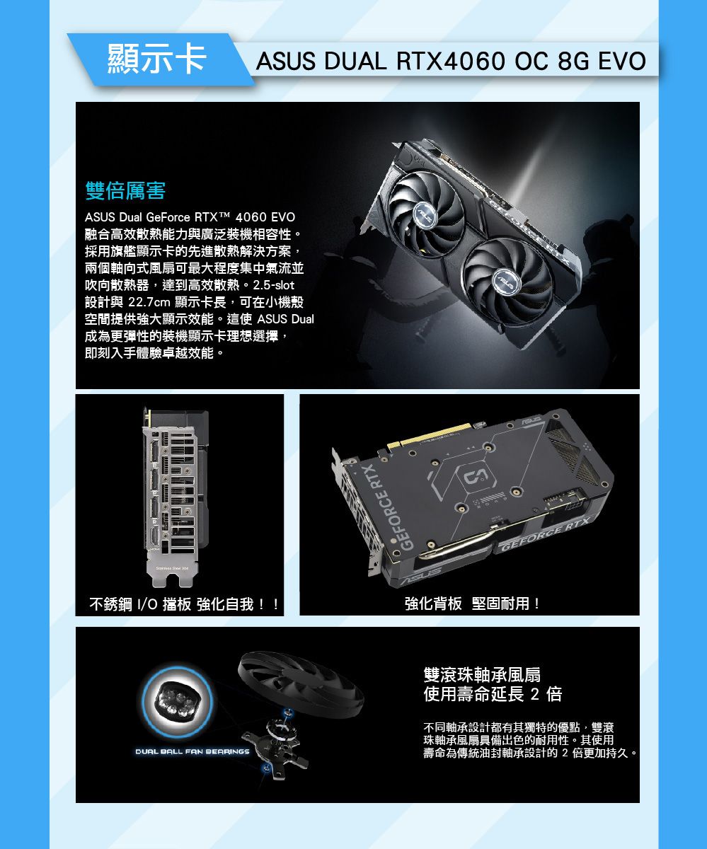 顯示卡ASUS DUAL RTX4060 OC 8G EVO雙倍厲害ASUS Dual GeForce RTXT 4060 EVO融合高效散熱能力與廣泛裝機相容性。採用旗艦顯示卡的先進散熱解決方案兩個軸向式風扇可最大程度集中氣流並吹向散熱器,達到高效散熱。2.5-slot設計與 22.7cm 顯示卡長,可在小機殼空間提供強大顯示效能。這使ASUS Dual成為更彈性的裝機顯示卡理想選擇,即刻入手體驗卓越效能。不銹鋼 O 擋板 強化自我!!GEFORCE RTXGEFORCE RTX強化背板 堅固耐用!DUAL BALL FAN BEARINGS雙滾珠軸承風扇使用壽命延長2倍不同軸承設計都有其獨特的優點,雙滾珠軸承風扇具備出色的耐用性。其使用壽命為傳統油封軸承設計的2 倍更加持久。