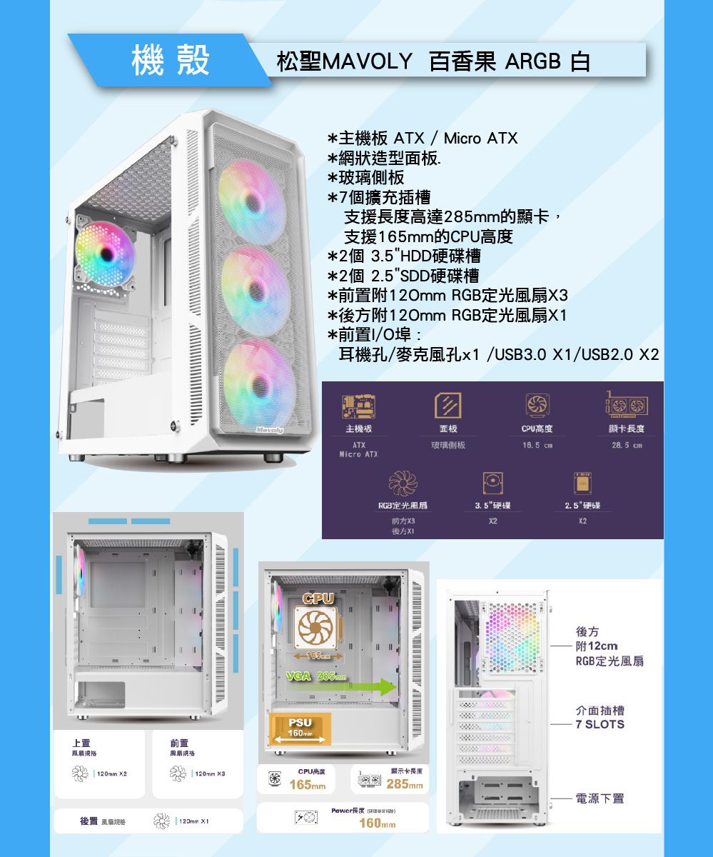 機殼松聖MVLY 百香果 ARGB 白上置A                  *主機板 ATX / Micro ATX*網狀造型面板*玻璃側板*7個擴充插槽支援達285mm的顯卡,支援165mm的高度*2個 3.5HDD硬碟槽*2個 2.5SDD硬碟槽*前置附120mm RGB定X3*後方附120mm RGB定光扇X1*前置I/O埠:耳機孔/麥克風孔x1/USB3.0 X1/USB2.0 主機板面板CPU高度顯卡長度ATX玻璃側板 28.5 cmMicro ATXCPUVGAPSU160mmRGB定光風扇3.5硬碟硬碟X3X2後方前置風扇規格 120mm ×2| 120mm ×3CPU高顯示卡長度165mm285mm後置 風120mm XIPewer長度160mm後方附12cmRGB定光風扇介面插槽7 SLOTS電源下置