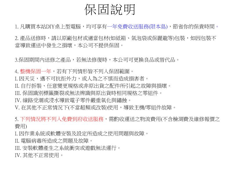 保固說明1 凡購買本站DIY桌上型電腦,均可享有一年免費收送服務(限本島),節省你的保貴時間。2. 產品送修時,請以原廠包材或適當包材(如紙箱氣泡袋或保麗龍等)包裝,如因包裝不當導致運送中發生之損壞,本公司不提供保固。3.保固期間內送修之產品,若無法修復時,本公司可更換良品或替代品。4. 整機保固一年,若有下列情形皆不列入保固範圍。 因天災,遇不可抗拒外力,或人為之不慎而造成損害者。. 自行拆裝、任意變更規格或非原出貨之配件所引起之故障與損壞。. 保固識別標籤撕裂或無法辨識與原出貨時相同規格之零組件。IV. 線路受潮或浸水導致電子零件嚴重氧化與鏽蝕。V. 在其他不正常情況下(不當超頻或改裝)使用,導致主機/零組件故障。5. 下列情況將不列入免費到府收送服務,需酌收運送之物流費用(不含檢測費及維修報價之費用) 因作業系統或軟體安裝及設定所造成之使用問題與故障。. 電腦病毒所造成之問題及故障。. 安裝軟體產生之系統衝突或遊戲無法運行。IV. 其他不正常使用。