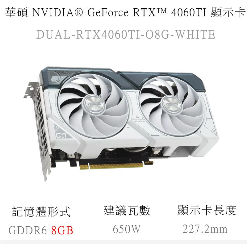 華碩 NVIDIA® GeForce RTXTM 4060TI 顯示卡DUAL-RTX4060TI-O8G-WHITE記憶體形式建議瓦數顯示卡長度GDDR6 8GB650W227.2mm