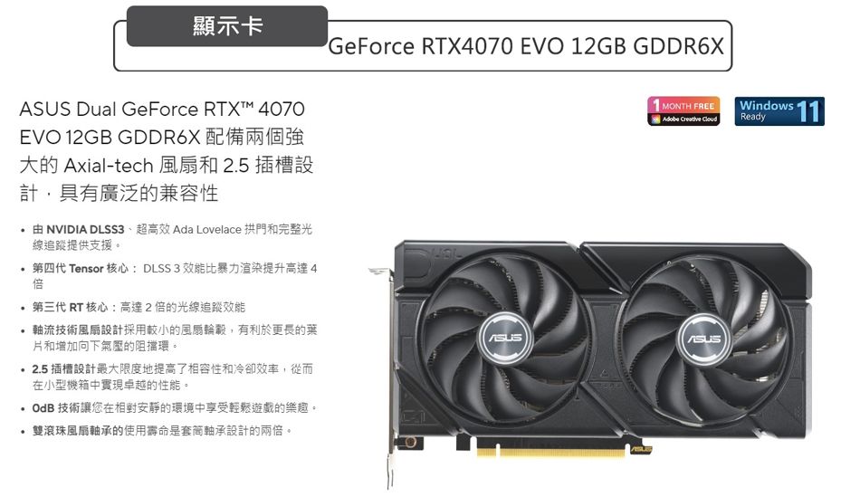 顯示卡 Dual GeForce RTX™ 4070EVO 2GB GDDR6X 配備兩個強大的 Axial-tech 和25 插槽設計,具有廣泛的兼容性由 NVIDIA DLSS3、超高效 Ada Lovelace 拱門和完整光線追蹤提供支援。.第四代 Tensor 核心: DLSS3 效能比暴力渲染提升高達4倍第三代 RT 核心:高達2倍的光線追蹤效能軸流技術風扇設計採用較小的風扇,有利於更長的葉片和增加向下氣壓的阻擋環。2.5 插槽設計最大限度地提高了相容性和冷卻效率,從而在小型機箱中實現卓越的性能。 技術讓您在相對安靜的環境中享受輕鬆遊戲的樂趣。雙滾珠風扇軸承的使用壽命是軸承設計的兩倍。GeForce RTX4070 EVO 12GB GDDR6XASUS1 MONTH FREE 11Adobe Creative Ready