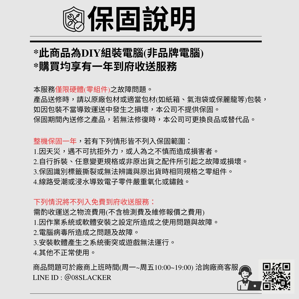 保固說明*此商品為DIY組裝電腦(非品牌電腦)*購買均享有一年到府收送服務本服務僅限硬體(零組件)之故障問題。產品送修時,請以原廠包材或適當包材(如紙箱、氣泡袋或保麗龍等)包裝,如因包裝不當導致運送中發生之損壞,本公司不提供保固。保固期間內送修之產品,若無法修復時,本公司可更換良品或替代品。整機保固一年,若有下列情形皆不列入保固範圍:1.因天災,遇不可抗拒外力,或人為之不慎而造成損害者。2.自行拆裝、任意變更規格或非原出貨之配件所引起之故障或損壞。3.保固識別標籤撕裂或無法辨識與原出貨時相同規格之零組件。4.線路受潮或浸水導致電子零件嚴重氧化或鏽蝕。下列情況將不列入免費到府收送服務:需酌收運送之物流費用(不含檢測費及維修報價之費用)1. 因作業系統或軟體安裝設定所造成之使用問題與故障。2.電腦病毒所造成之問題及故障。3.安裝軟體產生之系統衝突或遊戲無法運行。4.其他不正常使用。商品問題可於廠商上班時間(周一~周五10:00~19:00) 洽詢廠商客服LINE ID : @08SLACKER