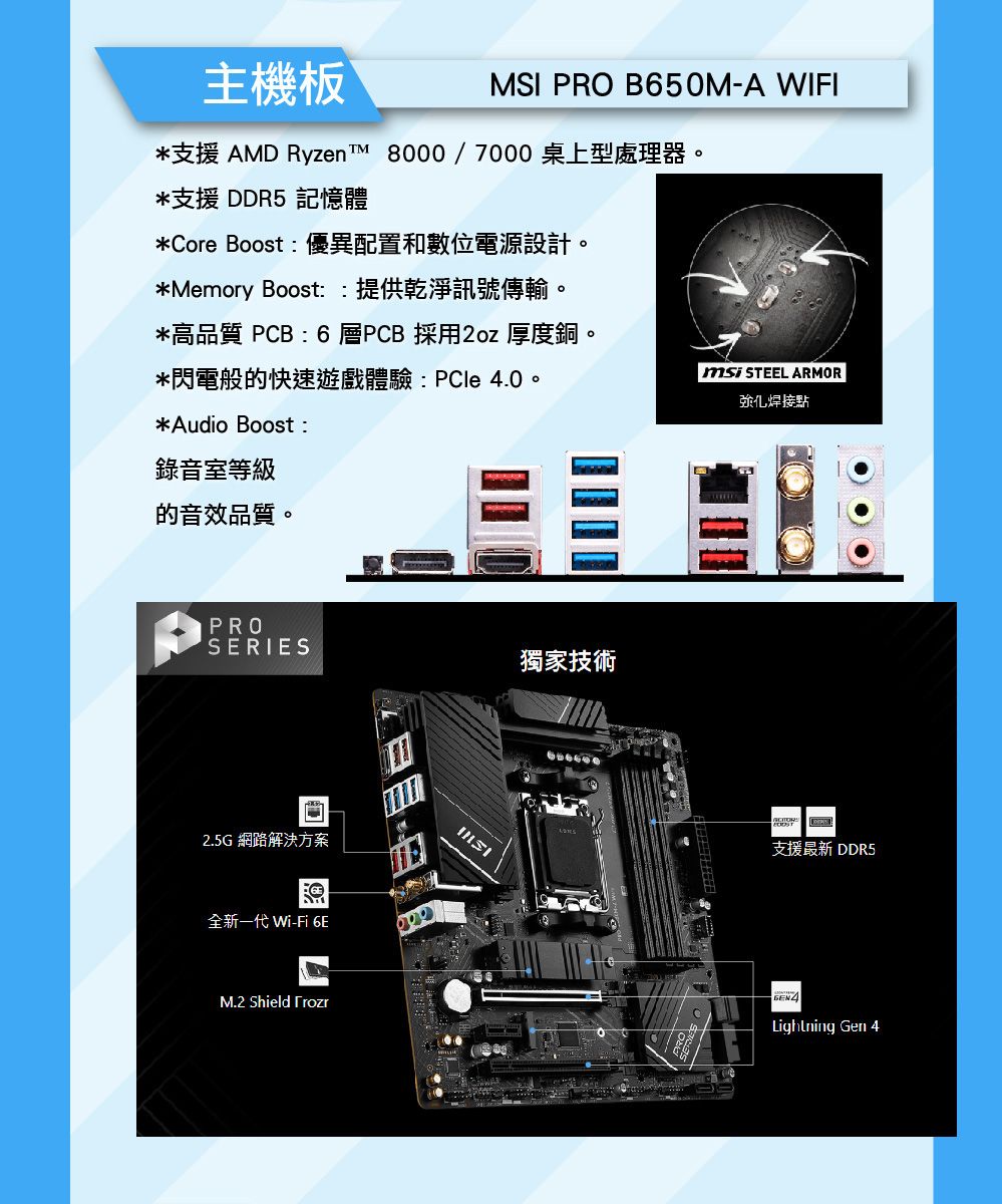 主機板MSI PRO B650M-A WIFI*支援 AMD Ryzen  8000/7000桌上型處理器*支援 DDR5 記憶體*Core Boost:優異配置和數位電源設計。*Memory Boost::提供乾淨訊號傳輸。*高品質 PCB : 6層PCB 採用2oz 厚度銅。*閃電般的快速遊戲體驗:PCle 4.0。*Audio Boost:錄音室等級的音效品質。 STEEL ARMOR強化焊接點PROSERIES獨家技術2.5G網路解決方案全新一代 Wi-Fi 6EM.2 Shield 支援最新 DDR5Lightning Gen 4