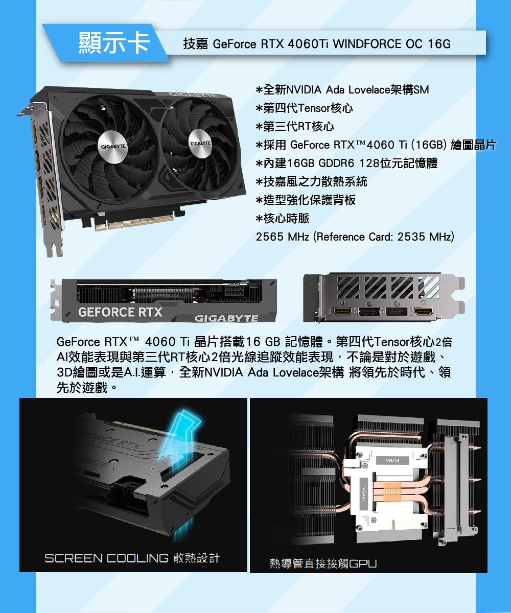 顯示卡技嘉 GeForce  4060T WIND OC 16GGIGABYTEGIGABYTEGEFORCE 全新NVIDIA Ada Lovelace架構SM*第四代Tensor核心*第三代RT核心*採用 GeForce RTX 4060 (16GB) 繪圖晶片*內建16GB GDDR6128位元記憶體*技嘉風之力散熱系統*造型強化保護背板*核心時脈2565 MHz (Reference Card: 2535 MHz)GIGABYTEGeForce RTXT™ 4060  晶片搭載16GB 記憶體。第四代Tensor核心2倍AI效能表現與第三代RT核心2倍光線追蹤效能表現,不論是對於遊戲、3D繪圖或是A.I.運算,全新NVIDIA Ada Lovelace架構 將領先於時代、領先於遊戲。FORCE RTXSCREEN COOLING 散熱設計熱導管直接接觸VRAMGPU