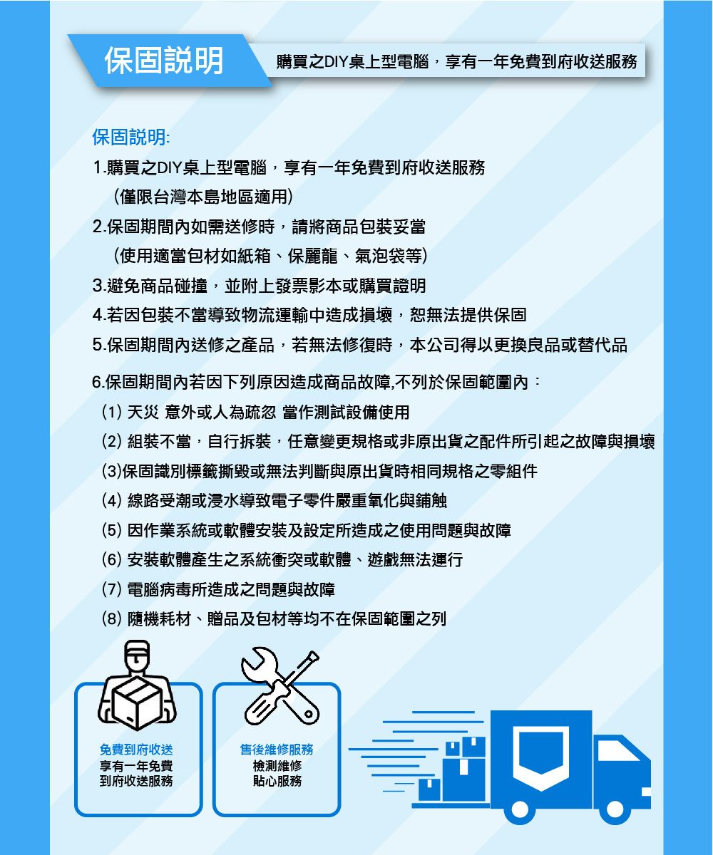 保固說明購買之DIY桌上型電腦,享有一年免費到府收送服務保固說明:1.購買之DIY桌上型電腦,享有一年免費到府收送服務(僅限台灣本島地區適用)2.保固期間內如需送修時,請將商品包裝妥當(使用適當包材如紙箱、保麗龍、氣泡袋等)3.避免商品碰撞,並附上發票影本或購買證明4.若因包裝不當導致物流運輸中造成損壞,恕無法提供保固5.保固期間內送修之產品,若無法修復時,本公司得以更換良品或替代品6.保固期間內若因下列原因造成商品故障,不列於保固範圍內:(1)天災意外或人為疏忽 當作測試設備使用(2) 組裝不當,自行拆裝,任意變更規格或非原出貨之配件所引起之故障與損壞(3)保固識別標籤撕毀或無法判斷與原出貨時相同規格之零組件(4)線路受潮或浸水導致電子零件嚴重氧化與鋪触(5)因作業系統或軟體安裝及設定所造成之使用問題與故障(6)安裝軟體產生之系統衝突或軟體、遊戲無法運行(7) 電腦病毒所造成之問題與故障(8)隨機耗材、贈品及包材等均不在保固範圍之列免費到府收送享有一年免費到府收送服務售後維修服務檢測維修貼心服務