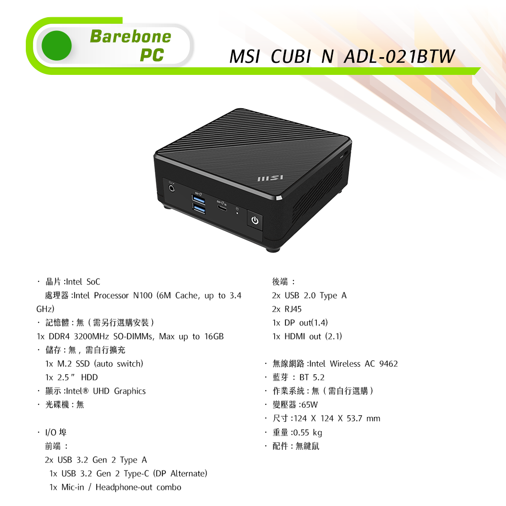 BarebonePCMS CUBI N ADL-021BTW晶片Intel SoCGHz)Intel Processor N100 (6M Cache, up to 34記憶體:無(需另行選購安裝) DDR4 3200MHZ S-, Max up to 16GB 儲存:無,需自行擴充1x M2 SSD (auto switch)1x 25 HDD UHD Graphics 光碟機:無.後端: USB 2.0 Type A2x RJ451x DP out(1.4)1x HDMI out (2.1).:Intel Wireless AC 9462BT 5.2作業系統:無(需自行選購)R124  124 X 53.7 mm.變壓器:65W·I/O埠前端:2x USB 3.2 Gen 2 Type A1x USB 3.2 Gen 2 Type-C (DP Alternate)1x Mic-in Headphone-out combo:0.55 kg·配件:無鍵鼠