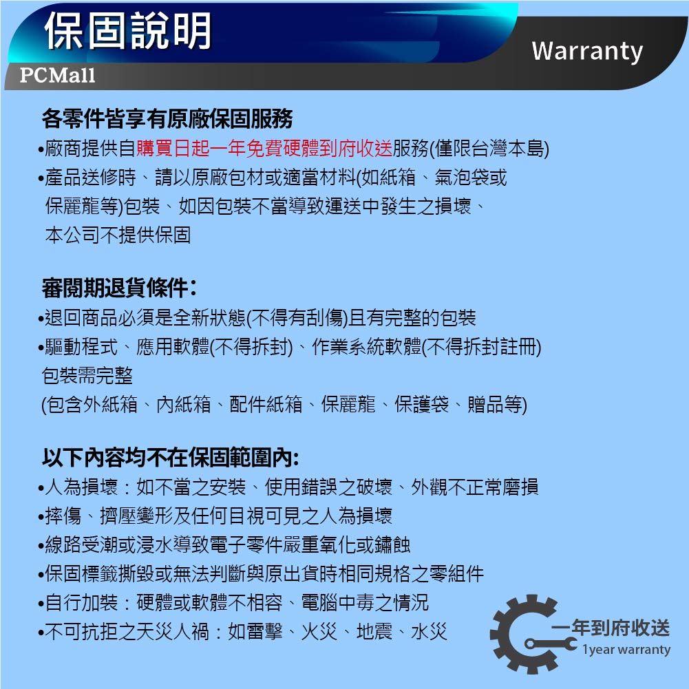 Warranty保固說明PCMall各零件皆享有原廠保固服務廠商提供自購買日起免費硬體到府收送服務(僅限台灣本島)產品送修時、請以原廠包材或適當材料(如紙箱、氣泡袋或保麗龍等)包裝、如因包裝不當導致運送中發生之損壞、本公司不提供保固審閱期退貨條件:退回商品必須是全新狀態(不得有刮傷)且有完整的包裝驅動程式、應用軟體(不得拆封)、作業系統軟體(不得拆封註冊)包裝需完整(包含外紙箱、紙箱、配件紙箱、保麗龍、保護袋、贈品等)以下容均不在保固範圍內:損壞:如不當之安裝、使用錯誤之破壞、外觀不正常磨損摔傷、擠壓變形及任何目視可見之人為損壞線路受潮或浸水導致電子零件嚴重氧化或鏽蝕保固標籤撕毀或無法判斷與原出貨時相同規格之零組件•自行加裝:硬體或軟體不相容、電腦中毒之情況•不可抗拒之天災人禍:如雷擊、火災、地震、水災一年到府收送1 year warranty