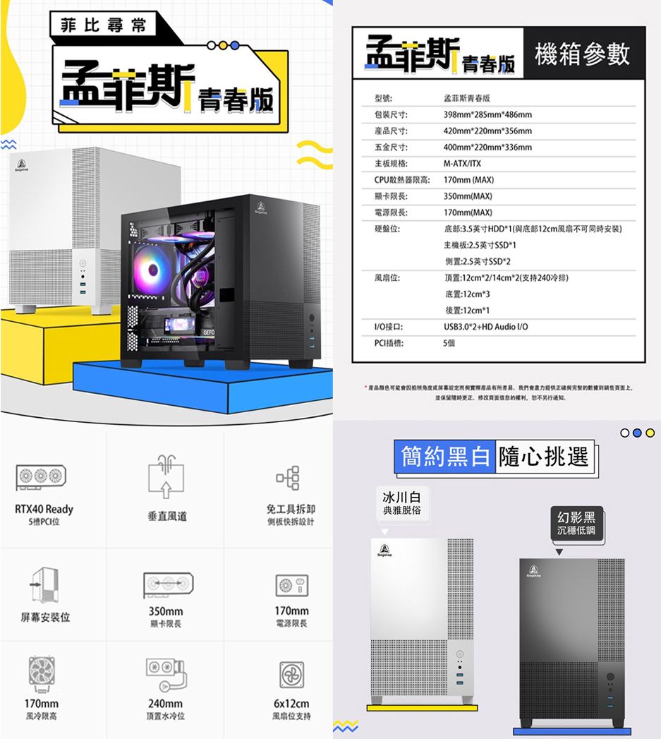 A菲比尋常 青春 青春版機箱參數型號:孟菲斯青春版包装尺寸:尺寸:398mm285mm486mm420mm220mm356mm五金尺寸:400mm220mm*336mm主板规格:M-ATXTXCPU散熱器高:170mm (MAX顯卡限長:350mm(MAX)電源限長:硬盤位:170mm(MAX)底部:3.5英寸HDD*1(底部12cm不可同時)主機板:2.5英寸*1置:2.5英寸SSD*2風扇位:頂置:12cm*2/14cm*2(支持240冷排)底置:12cm*3後置:12cm*1/接口:USB3.0*2+HD Audio I/OGEFOPCI插槽:5個*可能產品有所我們與的數據上保留更正的,另行通知。簡約黑白 隨心挑選冰川白RTX40 Ready垂直風道免工具拆卸侧板快拆設計典雅脱俗A350mm170mm屏幕安裝位顯卡限長電源限長240mm170mm風冷限高頂置水冷位6x12cm風扇位支持幻影黑沉穩低調