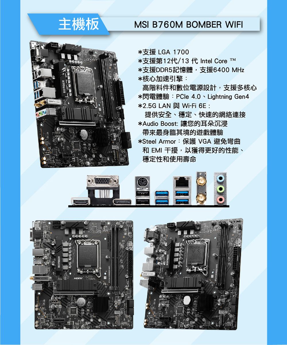 BOMBER主機板MSI B760M BOMBER WIFI*支援 LGA 1700*支援第12代/13 代Intel Core *支援DDR5記憶體,支援6400 MHz*核心加速引擎高階料件和數位電源設計,支援多核心*閃電體驗:PCle 4.0、Lightning Gen4*2.5G LAN 與Wi-Fi 6E:提供安全、穩定、快速的網絡連接*Audio Boost: 讓您的耳朵沉浸帶來最身臨其境的遊戲體驗*Steel Armor:保護 VGA 避免彎曲和 EMI 干擾,以獲得更好的性能、穩定性和使用壽命