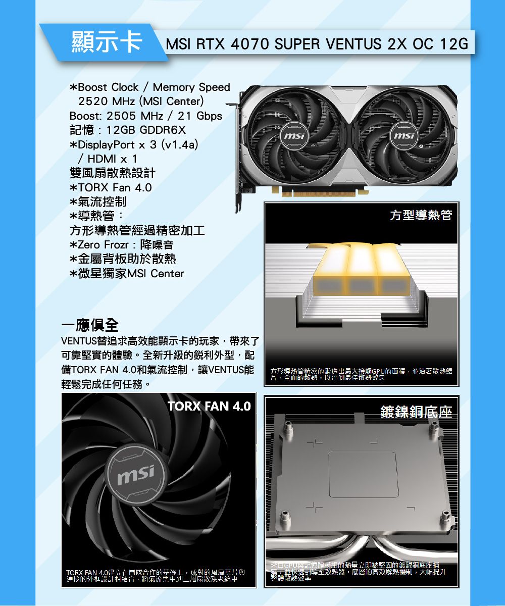 顯示卡 MSI RTX 4070 SUPER VENTUS 2X OC 12G*Boost Clock / Memory Speed2520MHz(MSI Center)Boost: 2505 MHz/21 Gbps記憶:12GB GDDR6X*DisplayPort x 3 (v1.4a)/ HDMI x 1雙散熱設計*TORX Fan *控制msi*管:方形導熱管經過精密加工*Zero Frozr:降噪音*金屬背板助於散熱*微星獨家MSI Center方型導熱管一應俱全VENTUS替追求高效顯示卡玩家帶來了可靠堅實體驗。全新升級的外型配TORX FAN 4.0和氣流控制,讓VENTUS能輕鬆完成任何任務。方形導熱管精密的觸的面積,並沿著片,的,達最佳msiTORX FAN 4.0鍍銅底座TORX FAN 4.0合作的,的風扇接的設計相結合,將氣流到以系統GPU興記憶體模組的熱量立即被的鍍鎳銅底座,並快速至散熱器,底層的高效機制,大幅整體散熱效率