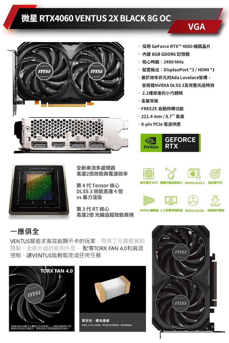 微星 RTX4060 VENTUS 2X BLACK 8G OCVGA一應俱全msimsi全新串流多高達2倍效能與電源效率採用 GeForce RTX™ 4060 繪圖晶片8GB GDDR6 記憶體時脈:2490 MHz配置輸出:DisplauPort *3 / HDMI *1基於效率非凡的Ada Lovelace架構並搭載 DLSS3及完整光特效2.2槽厚度的小巧體積金屬背板FREEZE 自動停轉功能 mm / 8.7 長度·8-pin PCIe 電源供應GEFORCENVIDIA RTX最先进的 GPU 追核心 NVIDIA DLSS3 低延遲平台第4代Tensor核心DLSS3 效能高達4倍 暴力渲染第3代RT核心高達2倍 光線效能表現NVIDIA 器 人工智慧增強語音 NVIDIA Studio 效能與可靠性VENTUS追求高效能顯示卡的玩家了可靠堅實的體驗全新升級的銳利外型配備TORX FAN 和控制,讓VENTUS能輕鬆完成任何任務msiTORX FAN 4.0msiTORX FAN 4.0合作的基礎,的與連接的氣流風扇中更安全、避免遺憾msi