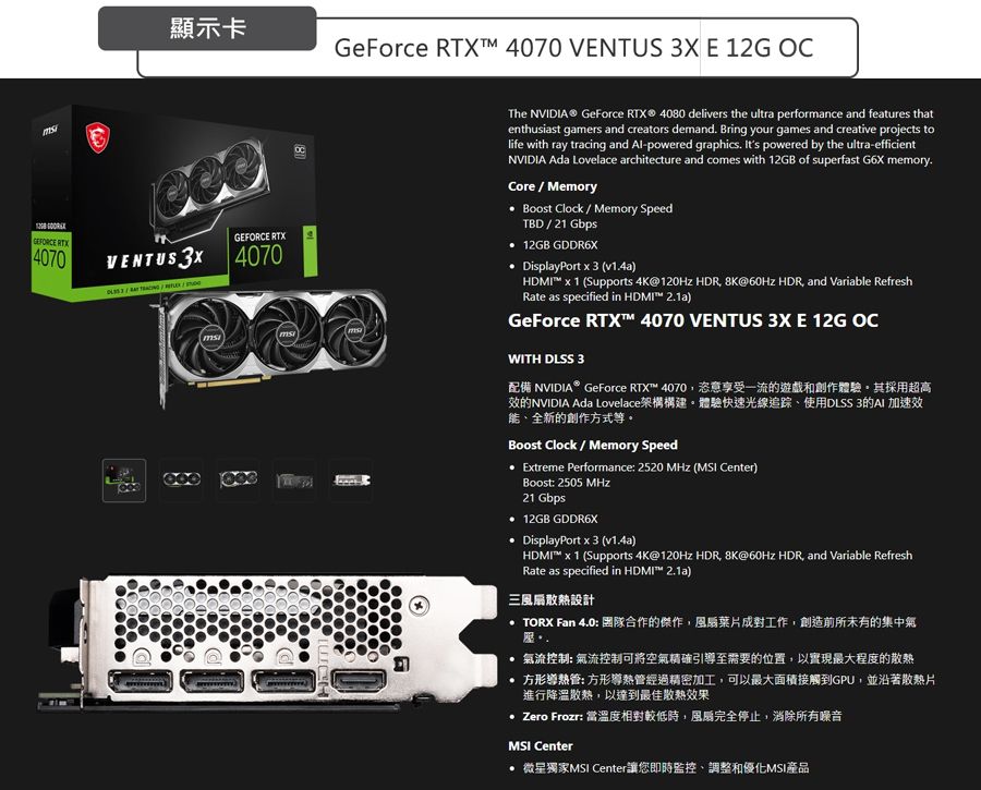 GEFORCE RTX4070顯示卡GeForce RTXTM 4070 VENTUS  E 12G OCGEFORCE RTXVENTUS 3X 4070The NVIDIA® GeForce  4080 delivers the ultra performance and features thatenthusiast gamers and creators demand Bring your games and creative projects tolife with ray tracing and Al-powered graphics. Its powered by the ultra-efficientNVIDIA Ada Lovelace architecture and comes with 12GB of superfast G6X memory.Core/Memory Boost Clock / Memory SpeedTBD / 21 Gbps 12GB GDDR6X DisplayPort  3 v1.4a)HDMI  1 (Supports 4K@120Hz HDR 8K@60Hz HDR and Variable RefreshRate as specified in HDMI )GeForce RTX 4070 VENTUS 3X E 12G OCWITH DLSS 3配備 NVIDIA® GeForce RTX 4070恣意享受一流遊戲和創作體驗其採用超高效的NVIDIA Ada Lovelace架構構建體驗快速光線追踪、使用DLSS 3的 加速效能、全新的創作方式等。Boost Clock / Memory SpeedEtreme Performance 2520  ( Center)Boost 2505 MHz21 Gbps 12GB GDDR6X DisplayPort x 3 (v1.4a)HDMI x 1 (Supports 4K@120Hz HDR 8K@60Hz HDR and Variable RefreshRate as specified in HDMI™ 2.1a)三散熱設計 TORX Fan 4.0: 合作的傑作,葉片成對工作,創造前所未有的集中氣氣流控制: 氣流控制可將空氣精確引導至需要的位置,以實現最大程度的散熱 方形管: 方形導熱管經過精密加工,可以最大面積接觸到GPU,並沿著散熱片進行降溫散熱,以達到最佳散熱效果 Zero Frozr: 當溫度相對較低時,風扇完全停止,消除所有噪音MSI Center 微星獨家MSI Center讓您即時監控、調整和優化MSI產品