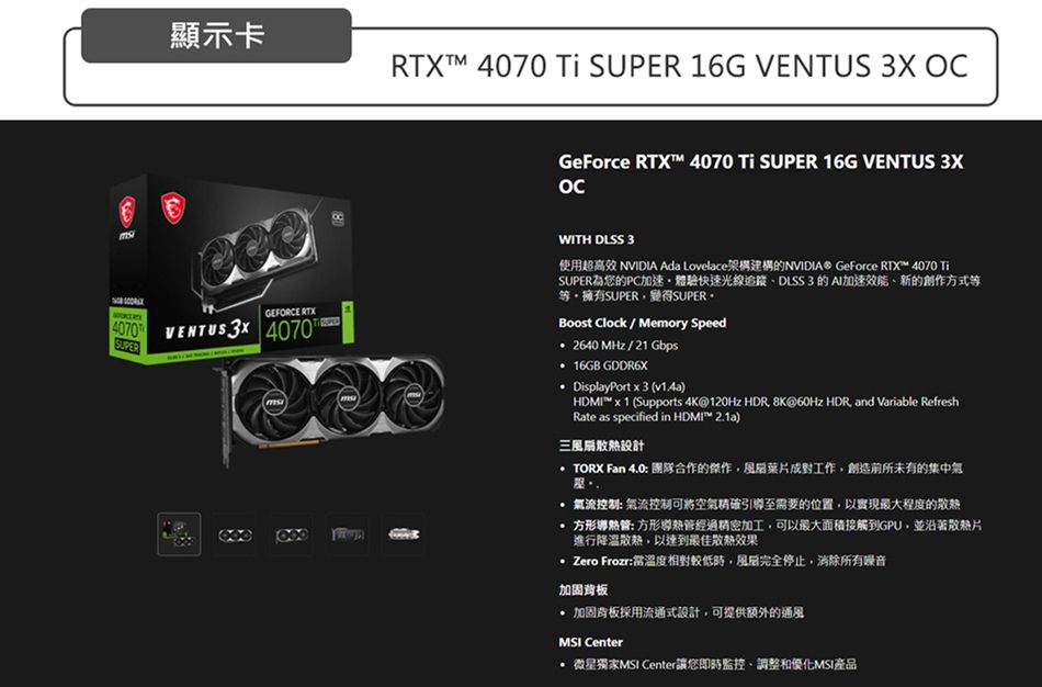 顯示卡RTXTM 4070 Ti SUPER 16G   GEFORCE RTX4070 VENTUS  4070SUPERGeForce RTX 4070 Ti SUPER 16G VENTUS 3XWITH DLSS 3使用超高效 NVIDIA Ada Lovelace架構建構的NVIDIA® GeForce RTX 4070 TiSUPER為您的PC加速體驗快速光線追蹤DLSS3 的 AI加速、新的創作方式等等擁有SUPER變得SUPERBoost Clock / Memory Speed2640 MHz/21 Gbps 16GB GDDR6X DisplayPort x 3 (v1.4a)HDMI™ x 1 (Supports 4K@120Hz HDR 8K@60Hz HDR and Variable RefreshRate as specified in HDMI™ 2.1a)三扇散熱設計TORX Fan 4.0 團隊合作的傑作風葉片成對工作創造前所未有的集中氣 氣流 氣流控制可將空氣精確引導至需要的位置,以實現最大程度的散熱 方形 方形管經過精密加工,可以最大面積接觸到GPU,並沿著片進行降溫散熱,以達到最佳散熱效果 Zero Frozr:當溫度相對較低時,風完全停止,消除所有噪音加固背板 加固背板採用流通式設計,可提供額外的通風MSI Center 微星獨家MSI Center讓您即時監控、調整和優化MSI產品