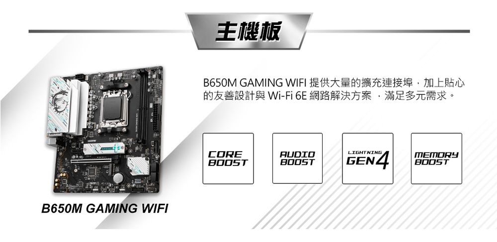 B650M GAMING WIFI主機板B650M GAMING WIFI 提供大量的擴充連接埠加上貼心的友善設計 -Fi6E網路解決方案滿足多元需求。COREAUDIOLIGHTNINGBOOSTBOOSTGEN4MEMORYBOOST