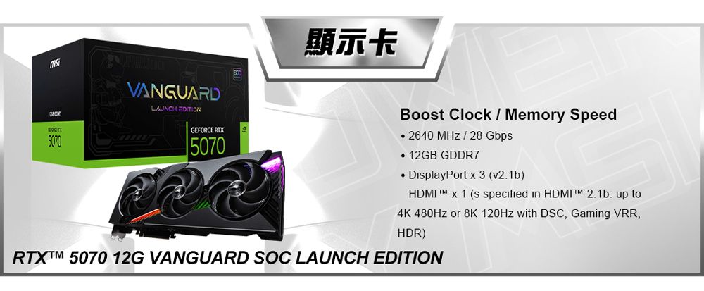 VANGUARDLAUNCH EDITIN顯示卡Boot Clock  Memory SpeedO5070GEFORCE RTX5070 2640   28 Gbps GDDR7DisplayPort  3 (v2.1b)HDMI  x 1 (s specified in HDMI  2.1b: up to4K 480Hz or 8K 120Hz with DSC, Gaming VRR,HDR) 5070 12G VANGUARD SOC LAUNCH EDITION