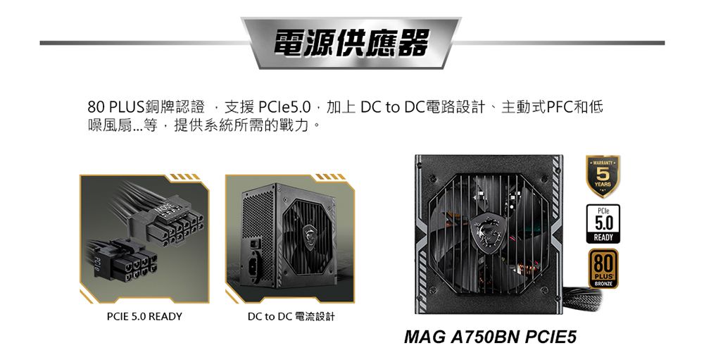 電源供應器80 PLUS銅牌認證支援 加上DC to DC電路設計、主動式PFC和低噪風扇...等,提供系統所需的戰力。PCIE 5.0 REDYDC to DC 電流設計MAG A750BN PCIE5 A5YEARSPCle5.0READY80PLUSBRONZE