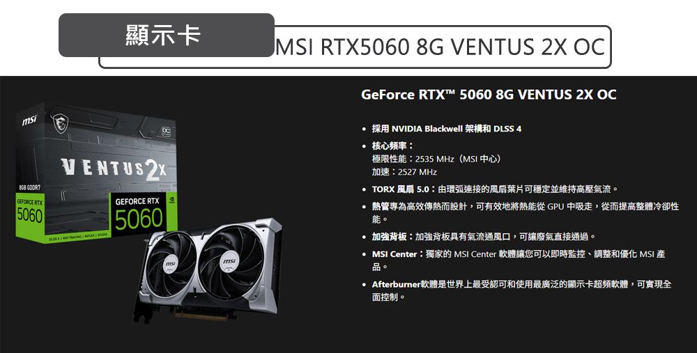 顯示卡 GEFORCE RTX5060VENTUS GEFORCE RTX5060 RTX5060 8G VENTUS 2X GeForce RTX™ 5060 8G VENTUS 2X OC 採用 NVIDIA Blackwell 架構和 DLSS 4 核心频率極限性能2535 MHz ( 中心)加速:2527MHz TORX 風扇 5.0:由環弧連接的風扇葉片可穩定並維持高壓氣流。管專為高效傳熱而設計,可有效地將熱能從 GPU 中吸走,從而提高整體冷卻性能。加強背板:加強背板具有氣流通風口,可讓廢氣直接通過。  Center:獨家的 MSI Center 軟體讓您可以即時監控、調整和優化 MSI 品。Afterburner軟體是世界上最受認可和使用最廣泛的顯示卡超頻軟體,可實現全面控制。