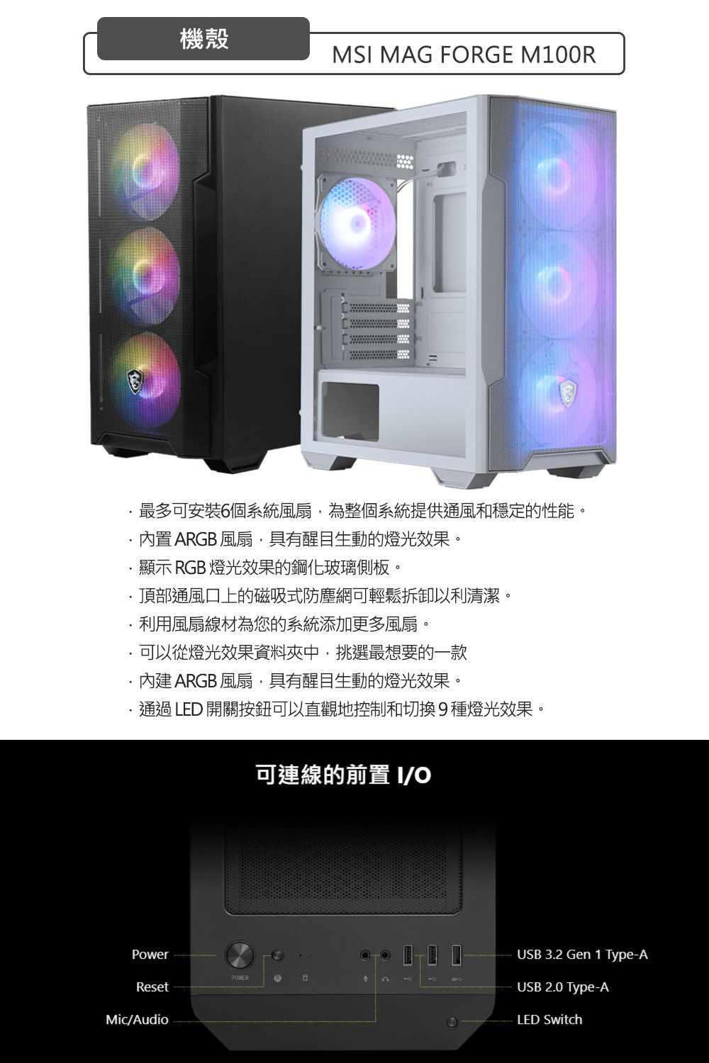 機殼MS MAG FRGE M100R最多可安裝6個系統風扇,為整個系統提供通風和穩定的性能。 ARGB 風扇,具有醒目生動的燈光效果。顯示 RGB 燈光效果的鋼化玻璃側板。頂部通風口上的磁吸式防塵網可輕鬆拆卸以利清潔。利用風扇線材為您的系統添加更多風扇。可以從燈光效果資料夾中,挑選最想要的一款內建 ARGB 風扇,具有醒目生動的燈光效果。通過LED 開關按鈕可以直觀地控制和切換9種燈光效果。可連線的前置 IOPowerPOWERResetMic/AudioUSB 3.2 Gen 1 Type-AUSB 2.0 Type-ALED Switch