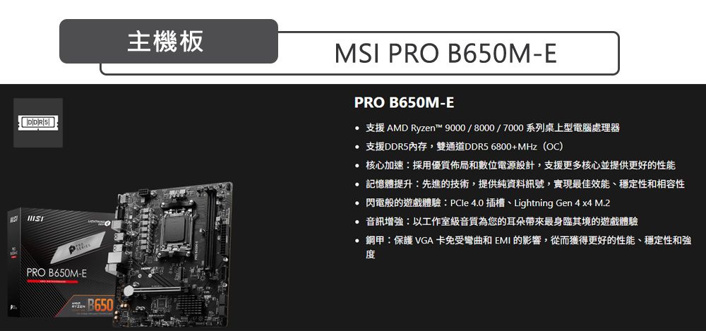 PRO B650M-E B650主機板MSI PRO B650M-EPRO B650M-E 支援 AMD Ryzen™ 9000/8000/7000系列桌上型電腦處理器 支援DDR5內存,雙通道DDR5 6800+MHz(OC) 核心加速採用優質佈局和數位電源設計,支援更多核心並提供更好的性能 記憶體提升:先進的技術,提供純資料訊號,實現最佳效能、穩定性和相容性 閃電般的遊戲體驗:PCle4.0插槽、Lightning Gen 4 x4 M.2 音訊增強:以工作室級音質為您的耳朵帶來最身臨其境的遊戲體驗 鋼甲:保護 VGA卡免受彎曲和 EMI 的影響,從而獲得更好的性能、穩定性和強