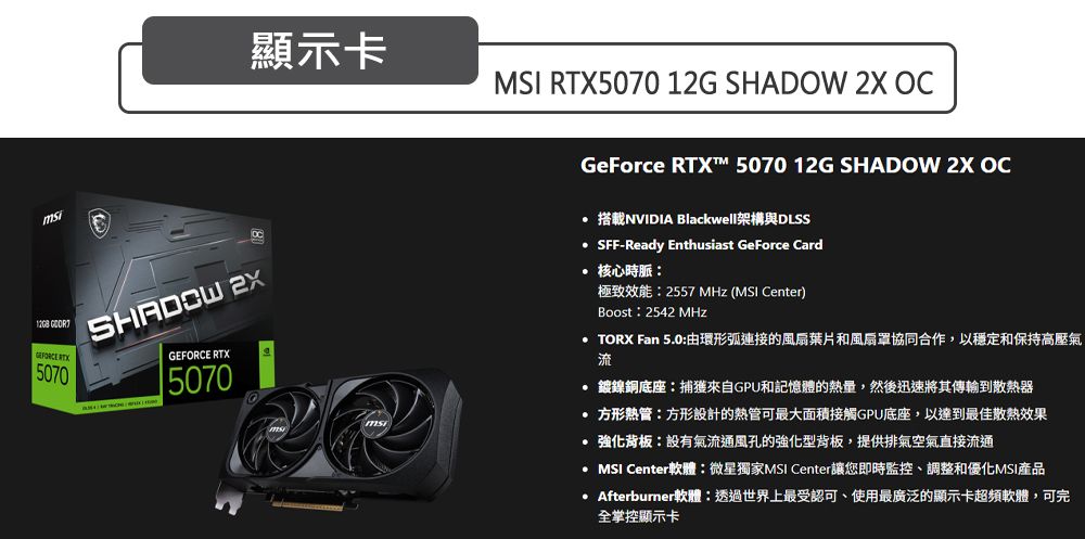 5070 GEFORCE RTX5070顯示卡 RTX5070 12G SHADOW 2X OCGeForce RTX™ 5070 12G SHADOW 2X OC 搭載NVIDIA Blackwell架構與DLSS SFF-Ready Enthusiast GeForce Card 核心時脈極致效能2557 MHz (MSI Center)Boost:2542 MHz TORX Fan 5.0:由環形弧連接的風扇葉片和風扇罩協同合作,以穩定和保持高壓氣流 鎳銅底座:捕獲來自GPU和記憶體的熱量,然後迅速將其傳輸到散熱器 方形熱管:方形設計的熱管可最大面積接觸GPU底座,以達到最佳散熱效果 強化背板:設有氣流通風孔的強化型背板,提供排氣空氣直接流通MSI Center軟體:微星獨家MSI Center讓您即時監控、調整和優化MSI產品 Afterburner軟體:透過世界上最受認可、使用最廣泛的顯示卡超頻軟體,可完全掌控顯示卡