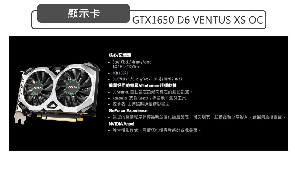 msi顯示卡GTX1650 D6 VENTUS XS OCmsi核心記憶體 Boost Clock  Memory Speed1620 MHz / 12 Gbps 4GB GDDR6DL-DVI-D  / DisplayPort x1 v14 / HDMI 2.0b x 1簡單好用的微星Afterbumer超頻軟體 OC Scanner: 自動設定為最高穩定的超頻設置Kombustor:支援DirectX12 專業顯卡測試工具.掠食者:即時錄製遊戲精彩畫面GeForce Experience讓您的驅動程序保持最新並優化遊戲設定。可與朋友一起捕捉和分享影片截圖與直播畫面。NVIDIA Ansel強大攝影模式,可讓您拍攝專業級的遊戲畫面。