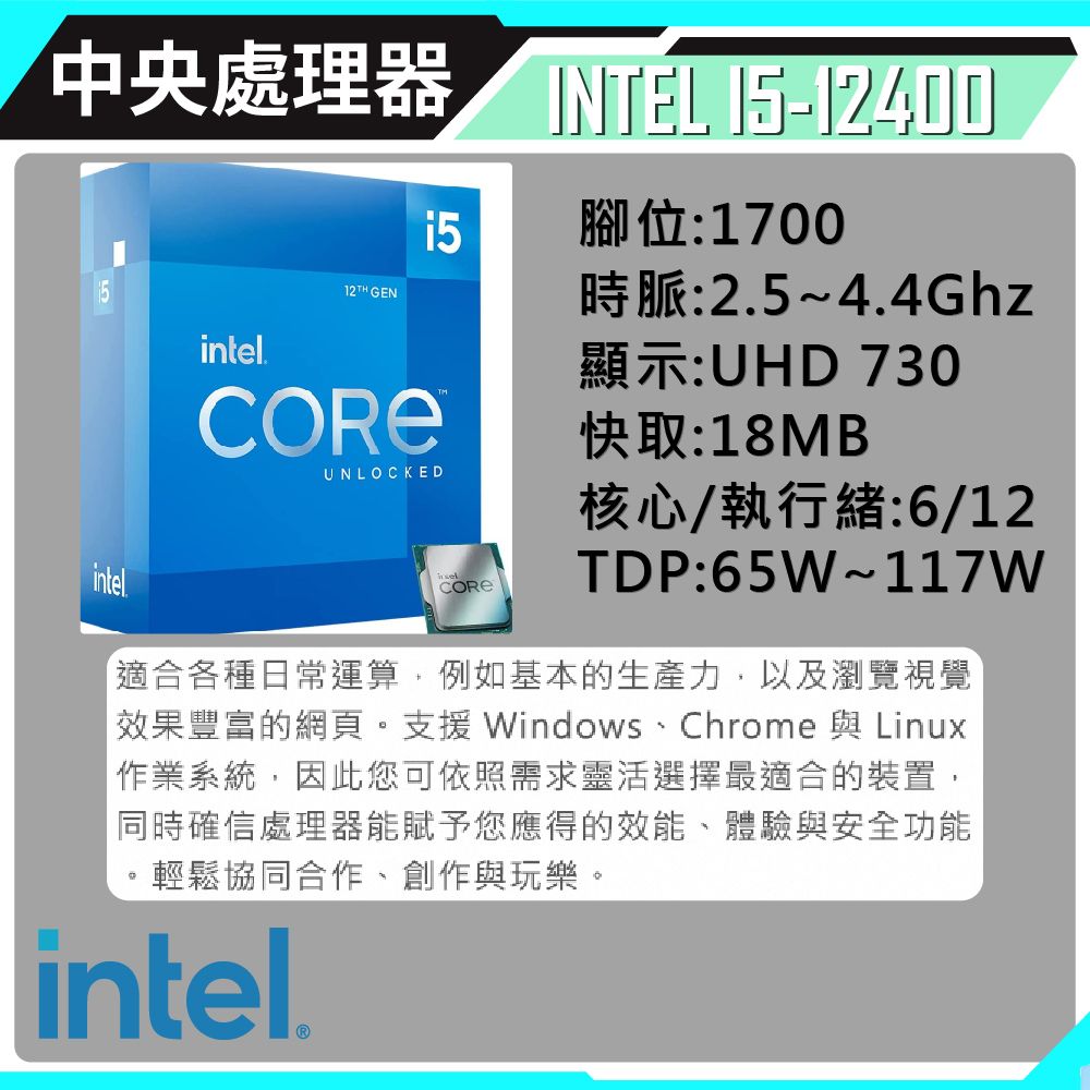 中央處理器 INTEL -1240015腳位:1700intel. GENUNLOCKED時脈:2.5~4.4Ghz顯示:UHD 730快取:18MB核心/執行緒:6/12intelTDP:65W~117W適合各種日常運算例如基本的生產力,以及瀏覽視覺效果豐富的網頁。支援 Windows、Chrome 與 Linux「作業系統,因此您可依照需求靈活選擇最適合的裝置,同時確信處理器能賦予您應得的效能、體驗與安全功能輕鬆協同合作,創作與玩樂。intel.