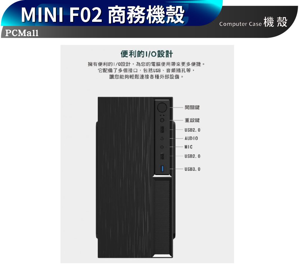 MNI F02 商務機殼Computer Case機殼PCMall便利的I/O設計擁有便利的設計,為您的電腦使用帶來更多便捷它配備了多個接口,包括USB、音頻插孔等。讓您能夠輕鬆連接各種外部設備。-開關鍵鍵USB2.0AUDIOMICUSB2.0-USB3.0