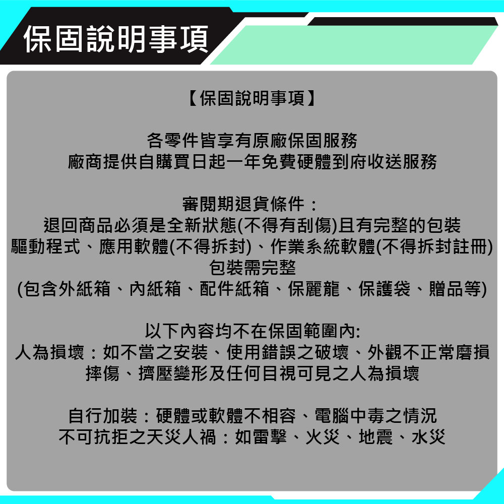 保固說明事項【保固說明事項】各零件皆享有原廠保固服務廠商提供自購買日起一年免費硬體到府收送服務審閱期退貨條件:退回商品必須是全新狀態(不得有刮傷)且有完整的「驅動程式、應用軟體(不得拆封)、作業系統軟體(不得拆封註冊)包裝需完整(包含外紙箱、紙箱、配件紙箱、保麗龍、保護袋、贈品等)以下內容均不在保固範圍內:人為損壞:如不當之安裝、使用錯誤之破壞、外觀不正常磨損摔傷、擠壓變形及任何目視可見之人為損壞自行加裝:硬體或軟體不相容、電腦中毒之情況不可抗拒之天災人禍:如雷擊、火災、地震、水災