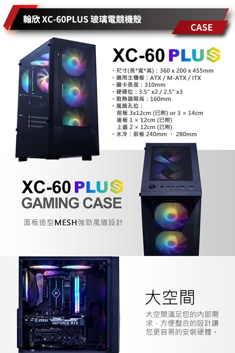 翰欣 XC-60PLUS 玻璃電競機殼CASEXC-60 PLUS尺寸(長*寬*高:360200x455mm。適用主機板:ATX/M-ATX/ ITX。顯卡長度:310mm。硬碟位:3.5 x2 / 2.5 x3。散熱器限高:160mm風扇孔位:前板 3x12cm (已附)or3x14cm後板 1  12cm (已附)上蓋2 x 12cm (已附)水冷:前板 240mm、280mmXC-60 PLUSGAMING CASE面板造型MESH強勁風道設計GEFORCE RTX大空間大空間滿足您的內部需求,方便整合的設計讓您更容易的安裝硬體。