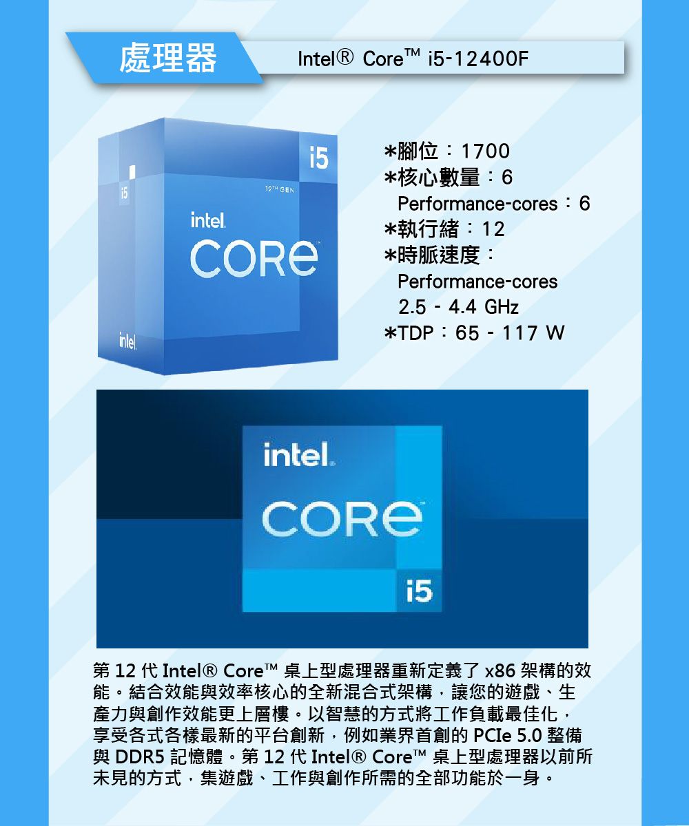 處理器Intel® Core 12400F12TH GEN*腳位:1700*核心數量:6Performance-cores:6intel*執行緒:12*時脈速度:Performance-cores2.5 - 4.4 GHz*TDP:65 - 117 intel.i5-第 12 代Intel® Core™ 桌上型處理器重新定義了x86架構的效能。結合效能效率核心的全新混合式架構,讓您的遊戲、生力與創作效能更上層樓。以智慧的方式將工作負載最佳化,享受各式各樣最新的平台創新,例如 PCIe 5.0 整備與 DDR5 記憶體。第 12 代 Intel® Core™ 桌上型處理器以前所未見的方式,集遊戲、工作與創作所需的全部功能於一身。