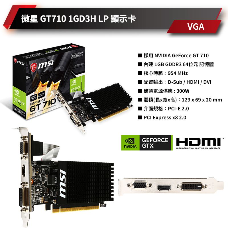 GEFORCE GT710 1GD3H LP msi GEFORCE®GT 710GEFORCEGT 710R33msimsiVGA GeForce GT 710 內建 1GB GDDR364位元記憶體 核心時脈:954 MHzDSub  /DVI 建議電源供應:300W■) 129 x 69 x 20 mmPCI-E 2.0PCI Express x8 2.0GEFORCE HDMINVIDIA GTXHIGH-DEFINITION MULTIMEDIA INTERFACE