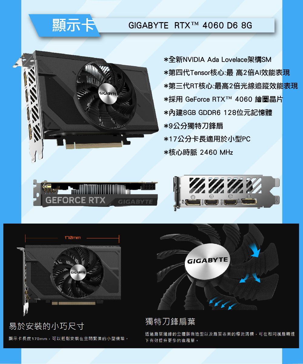 顯示卡GIGABYTE RTXTM 4060 D6 8GGIGABYTE*全新NVIDIA Ada Lovelace架構SM*第四代Tensor核心:最高2倍AI效能表現*第三代RT核心:最高2倍光線追蹤效能表現*採用 GeForce RTXT 4060 繪圖晶片*內建8GB GDDR6128位元記憶體*9公分獨特刀鋒扇*17公分卡長適用於小型PC*核心時脈 2460 MHzGEFORCE RTXGIGABYTEGIGABYTE易於安裝的小巧尺寸顯示卡長度170mm,可以輕鬆安裝在空間緊湊的小型機箱。GIGABYTE獨特刀鋒透過扇葉邊緣的立體鋸齒造型以及扇葉表面的導流溝槽,可在相同風扇轉速下有效提升更多的進風量。