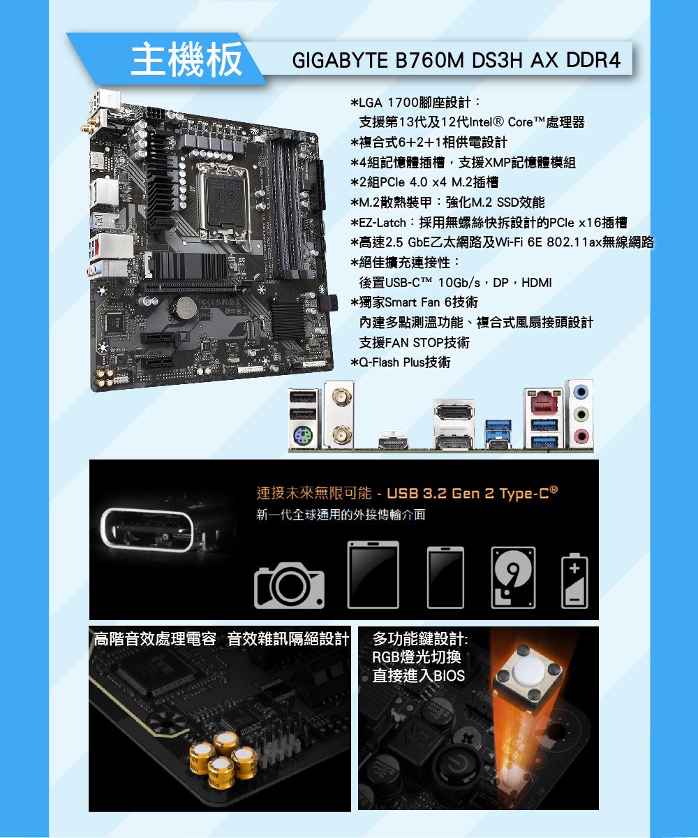 主機板GIGABYTE B760M S3H AX DDR4*LGA 1700腳座設計:支援第13代及12代Intel Core™ 處理器*複合式6+2+1相供電設計*4組記憶體插槽,支援XMP記憶體模組*2組 4.0 x4 M.2插槽*M.2散熱裝甲:強化M.2 SSD效能*EZ-Latch:採用無螺絲快拆設計的 x16插槽*高速2.5 GbE乙太網路及Wi-Fi 6E802.11ax無線網路*絕佳擴充連接性:後置USB-CTM 10Gb/s,DP,HDMI*獨家Smart Fan 6技術內建多點測溫功能、複合式風扇接頭設計支援FAN STOP技術*Q-Flash Plus技術連接未來無限可能 - USB3.2 Gen 2 Type-C ®新一代全球通用的外接傳輸介面 高階音效處理電容 音效雜訊隔絕設計多功能鍵設計:RGB燈光切換直接進入BIOSD