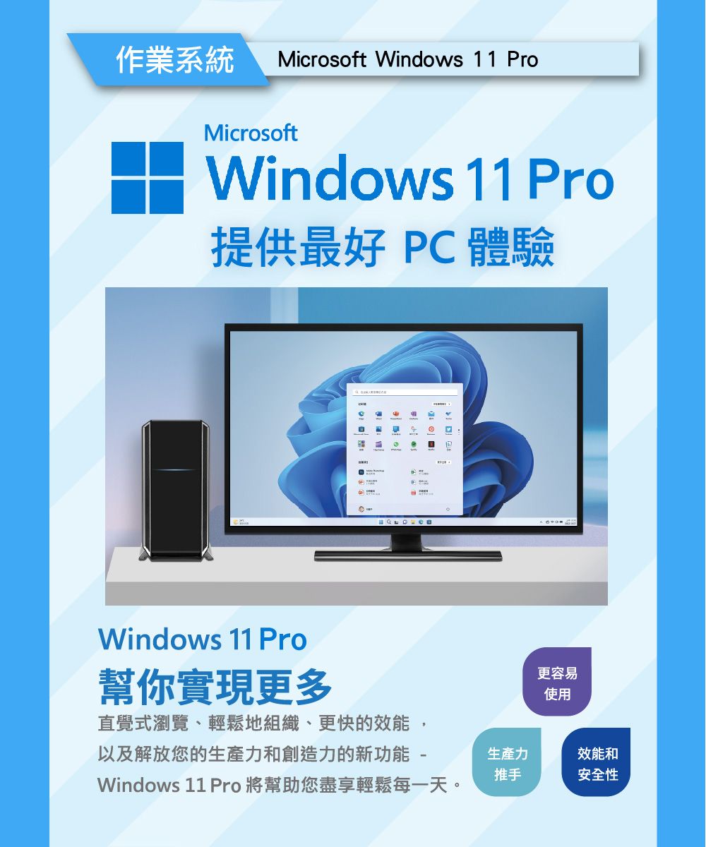 作業系統 Microsoft Windows 11 ProMicrosoftWindows 11 Pro提供最好 PC 體驗Windows 11 Pro幫你實現更多直覺式瀏覽、輕鬆地組織、更快的效能,以及解放您的生產力和創造力的新功能-Windows 11 Pro 將幫助您盡享輕鬆每一天。生產力推手更容易使用效能和安全性
