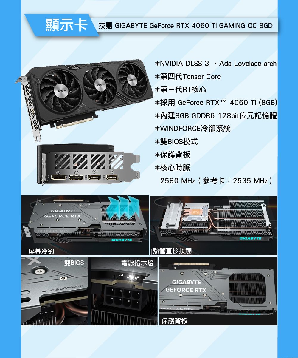 GIGABYTE GeForce RTX 4060  GAMING  8GDNVIDIA DLSS 3 Ada Lovelace arch第四代Tensor Core*第三代RT核心GeForce RTX  4060  (8GB)*內建8GB GDDR6128bit位元記憶體*WINDFORCE*雙模式*保護背板*核心時脈GIGABYTEGEFORCE RTXGEFORCE RTGIGABYTE2580  (2535 MHz)熱管直接接觸屏幕冷卻BIOS電源指示燈BIOS OCSILENTGIGABYTEGEFORCE RTX保護背板GIGABYTE