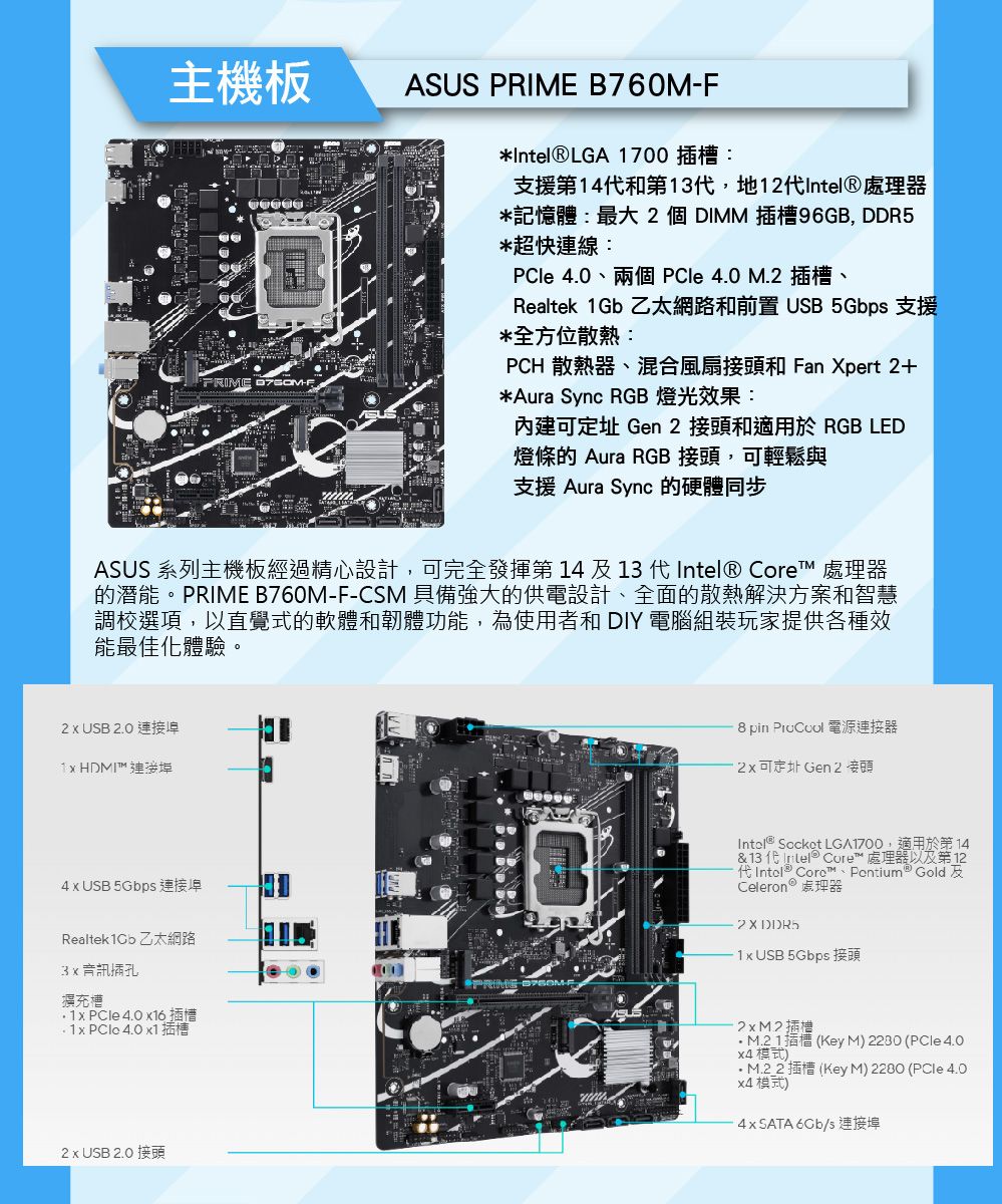 主機板ASUS  B760MF*LGA 700 插槽:支援第4和第13代地1代Intel處理器*記憶體:最大個DIMM 插槽96GB, DDR5*超快連線:PCle 4.0、兩個 PCle 4.0 M.插槽、Realtek 1Gb 乙太網路和前置   支援*全方位散熱:PCH 散熱器、混合風扇接頭和 Fan pert 2+*Aura Sync RGB 燈光效果:內建可 Gen 2 接頭和適用於 RGB LD燈條的 Aura RGB 接頭,可輕鬆與支援 Aura Sync 的硬體同步ASUS 系列主機板經過精心設計,可完全發揮第14及13 代Intel®  處理器的潛能。PRIME B760M-F-CSM 具備強大的供電設計、全面的散熱解決方案和智慧調校選項,以直覺式的軟體和韌體功能,為使用者和 DIY 電腦組裝玩家提供各種效能最佳化體驗。2  USB 2.0 連接1  HDMI 連接8 pin  電源連接器2可定址 Gen 2 接頭4  USB 5Gbps 連接Realtek1Cb 乙太網路插孔擴充槽   4.0 16插槽 x  4.0 x1插槽PRIME -EIntel® Socket LG,適用於第14& 13代  Core™ 處理器以及第121 Intel® Core™  GoldCeleron ® 處理器2 X DDR51x USB 5Gbps 接頭插M.21插槽(Key M 2230 (PCle 4.0 )M.22 插槽 (Key M) 2280 (PCle 4.0 模式)4xSATA 6Gb/s 連接埠2 x USB 2.0 接頭