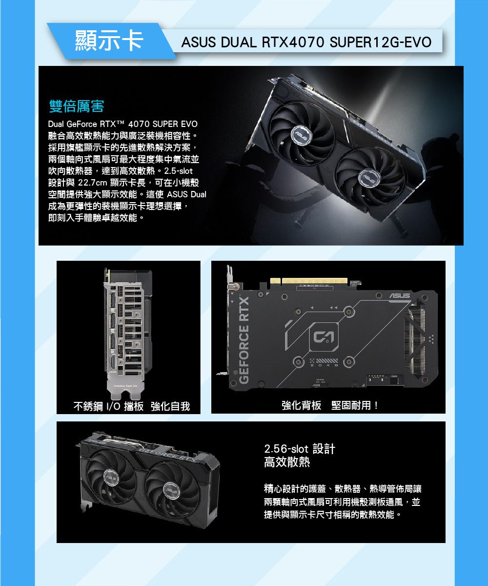 顯示卡ASUS DUAL RTX4070 SUPER12G-EVO雙倍厲害Dual GeForce RTXT™ 4070 SUPER EVO融合高效散熱能力與廣泛裝機相容性。採用旗艦顯示卡的先進散熱解決方案,兩個軸向式風扇可最大程度集中氣流並吹向散熱器,達到高效散熱。2.5-slot設計與 22.7cm 顯示卡長,可在小機殼空間提供強大顯示效能。這使 ASUS Dual成為更彈性的裝機顯示卡理想選擇,即刻入手體驗卓越效能。 不銹鋼 O 擋板 強化自我GEFORCE RTX強化背板 堅固耐用!2.56-slot 設計高效散熱精心設計的護蓋、散熱器、熱導管佈局讓兩顆軸向式風扇可利用機殼測板通風,並提供與顯示卡尺寸相稱的散熱效能。