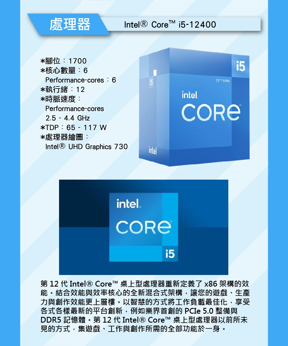 處理器Intel® Core -12400*腳位1700*核心數量:6Performance-cores:6 GEN*執行緒:12intel*時脈速度:Performance-cores2.5 - 4.4 GHz*TDP:65 - 117W*處理器繪圖:Intel® UHD Graphics 730™intelintel.i5第 12 代 Intel® Core™ 桌上型處理器重新定義了x86架構的效能。結合效能與效率核心的全新混合式架構,讓您的遊戲、生產力與創作效能更上層樓。以智慧的方式將工作負載最佳化,享受各式各樣最新的平台創新,例如業界首創的 PCIe 5.0 整備與DDR5 記憶體。第 12 代Intel® Core™ 桌上型處理器以前所未見的方式,集遊戲、工作與創作所需的全部功能於一身。