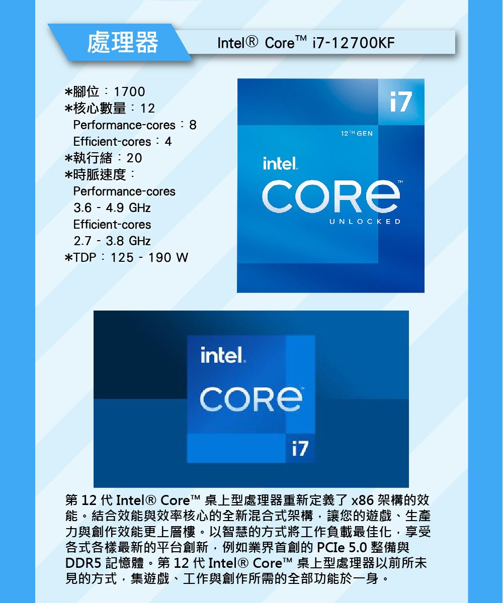 處理器*腳位1700*核心數量Performance-cores:8Efficient-cores:*執行緒:20*時脈速度:Performance-cores3.6 - 4.9GHzEfficient-cores2.7 -3.8GHz*TDP:125-190WIntel® Core -12700KFintel.12TH GENi7UNLOCKEDintel.i7第 12 代Intel® Core™ 桌上型處理器重新定義了x86架構的效能。結合效能與效率核心的全新混合式架構,讓您的遊戲、生產力與創作效能更上層樓。以智慧的方式將工作負載最佳化,享受各式各樣最新的平台創新,例如業界首創的  5.0 整備與DDR5 記憶體。第 12 代Intel® Core™ 桌上型處理器以前所未見的方式,集遊戲、工作與創作所需的全部功能於一身。