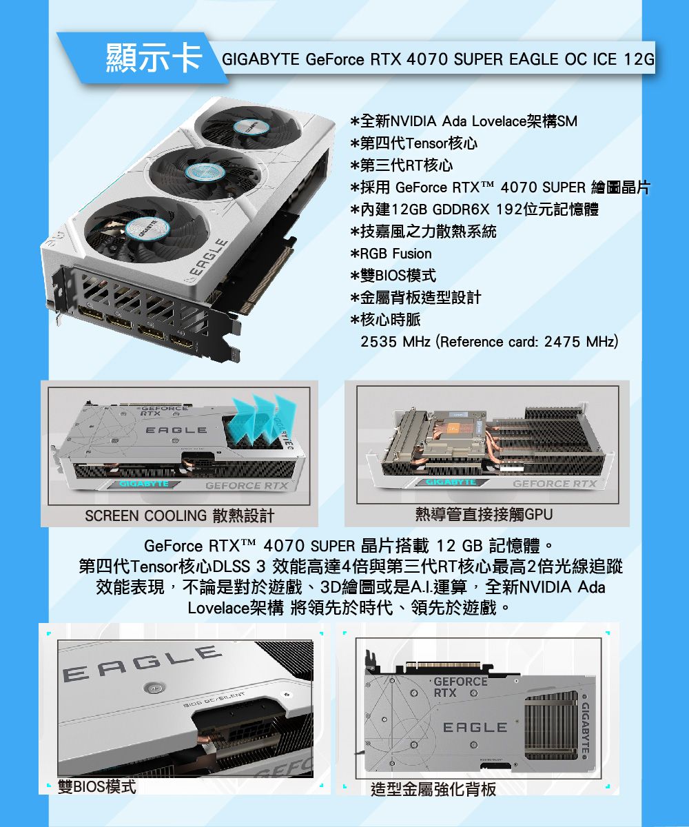 GeFrce RTX 4070 SUPER  OC ICE GGIGABYTEEAGLEGEFORCERTXEAGLE全新NVIDIA Ada Lovelace架構SM第四代Tensor核心第三代RT核心GeForce RTX  4070 SUPER*內建12 GDDR6X192位元記憶體*技嘉風之力散熱系統*RGB Fusion*雙模式*金屬背板造型設計*核心時脈2535 MHz (Reference card: 2475 MHz)GIGABYTEGEFORCE RTXSCREEN COOLING 散熱設計GeForce RTX 4070 SUPERGIGABYTEGEFORCE RTX熱導管直接接觸GPU12 GB第四代Tensor核心DLSS3 效能高達4倍與第三代RT核心最高2倍光線追蹤效能表現,不論是對於遊戲、3D繪圖或是AI.運算,全新NVIDIA AdaLovelace架構 將領先於時代、領先於遊戲。EAGLE雙BIOS模式BIOS GEFORCERTX oEAGLE造型金屬強化背板 GIGABYTE.