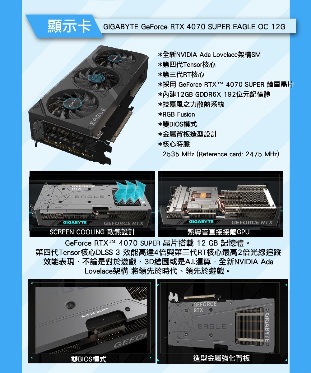 顯示卡 GIGABYTE GeForce RTX 4070 SUPER EAGLE OC 12GERGLE全新NVIDIA Ada Lovelace架構SM*第四代Tensor核心*第三代RT核心*採用 GeForce RTXT 4070 SUPER 繪圖晶片*內建12GB GDDRX192位元記憶體*技嘉風之力散熱系統*RGB Fusion*雙BIOS模式*金屬背板造型設計*核心時脈2535 MHz(Reference card: 2475 MHz)EAGLEGIGABYTEGEFORCE RTXSCREEN COOLING 散熱設計GIGABYTEGEFORCE RTX熱導管直接接觸GPUGeForce RTXT 4070 SUPER 晶片搭載12 GB 記憶體。第四代Tensor核心DLSS3 效能高達4倍與第三代RT核心最高2倍光線追蹤效能表現,不論是對於遊戲、3D繪圖或是運算,全新NVIDIA AdaLovelace架構 將領先於時代、領先於遊戲。 雙BIOS模式GEFOGEFORCE6 RTXEAGLE造型金屬強化背板GIGABYTE