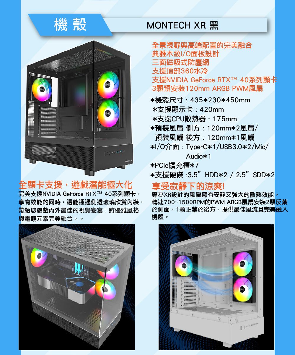 機殼MONTECH XR 黑全景視野與高端配置的完美融合全顯卡支援,遊戲潛能極大化完美支援NVDIA GeForce RTXTM 4系列顯卡,享有效能的同時,還能通過側透玻璃欣賞,帶給您遊戲內外最佳的視覺饗宴,將優雅風格與電競元素完美融合。。典雅木紋I/O面板設計三面磁吸式防塵網支援頂部360水冷支援NVIDIA GeForce RTXT 40系列顯卡3預安裝120mm ARGB PWM風扇*機殼尺寸435*230*450mm*支援顯示卡:420mm*支援CPU散熱器:175mm*預裝風扇 側方:120mm*2風扇/預裝風扇 後方:120mm*1風扇*I/O介面:Type-C*1/USB3.0*2/Mic/Audio*1*PCle擴充槽*7*支援硬碟:3.5HDD*2/2.5SDD*2享受寂靜下的涼爽!專為XR設計的風扇擁有安靜又強大的散熱效能。轉速700~1500RPM的PWM ARGB風扇安裝2顆反於側面、1顆正於後方,提供最佳風流且完美融入機殼。0: