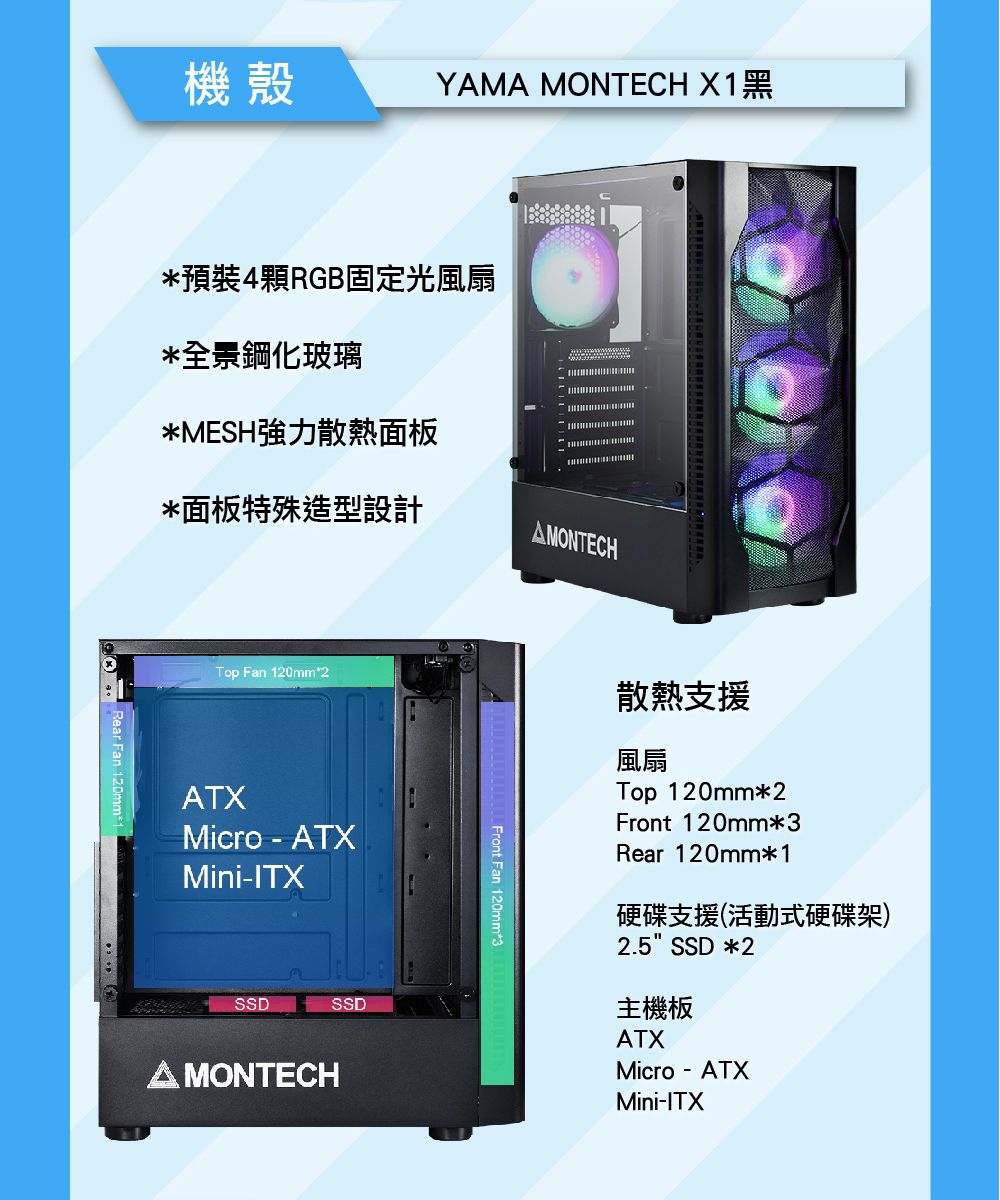 機殼YMA MONTECH X1黑*預裝4顆RGB固定光風扇*全景鋼化玻璃*MESH強力散熱面板*面板特殊造型設計AMONTECHTop Fan 120mm*2ATXMicro-ATXMini-ITXSSDSSDA MONTECHFront Fan 120mm*3散熱支援風扇Top 120mm*2Front 120mm*3Rear 120mm*1硬碟支援(活動式硬碟架)2.5 SSD*2主機板ATXMicro-ATXMini-ITX