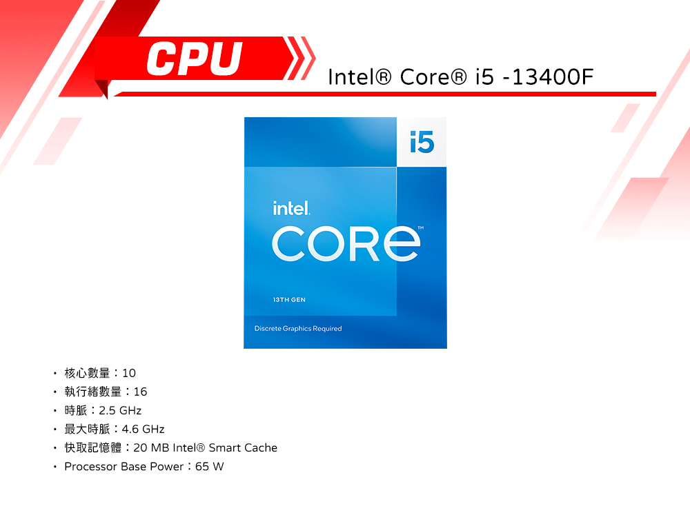 CPUIntel®  i5 -13400Fintel13TH GENDiscrete Graphics Required 核心數量10執行緒數量:16 25 . GHz20 MB Intel® Smart Cache Processor Base Power: 65