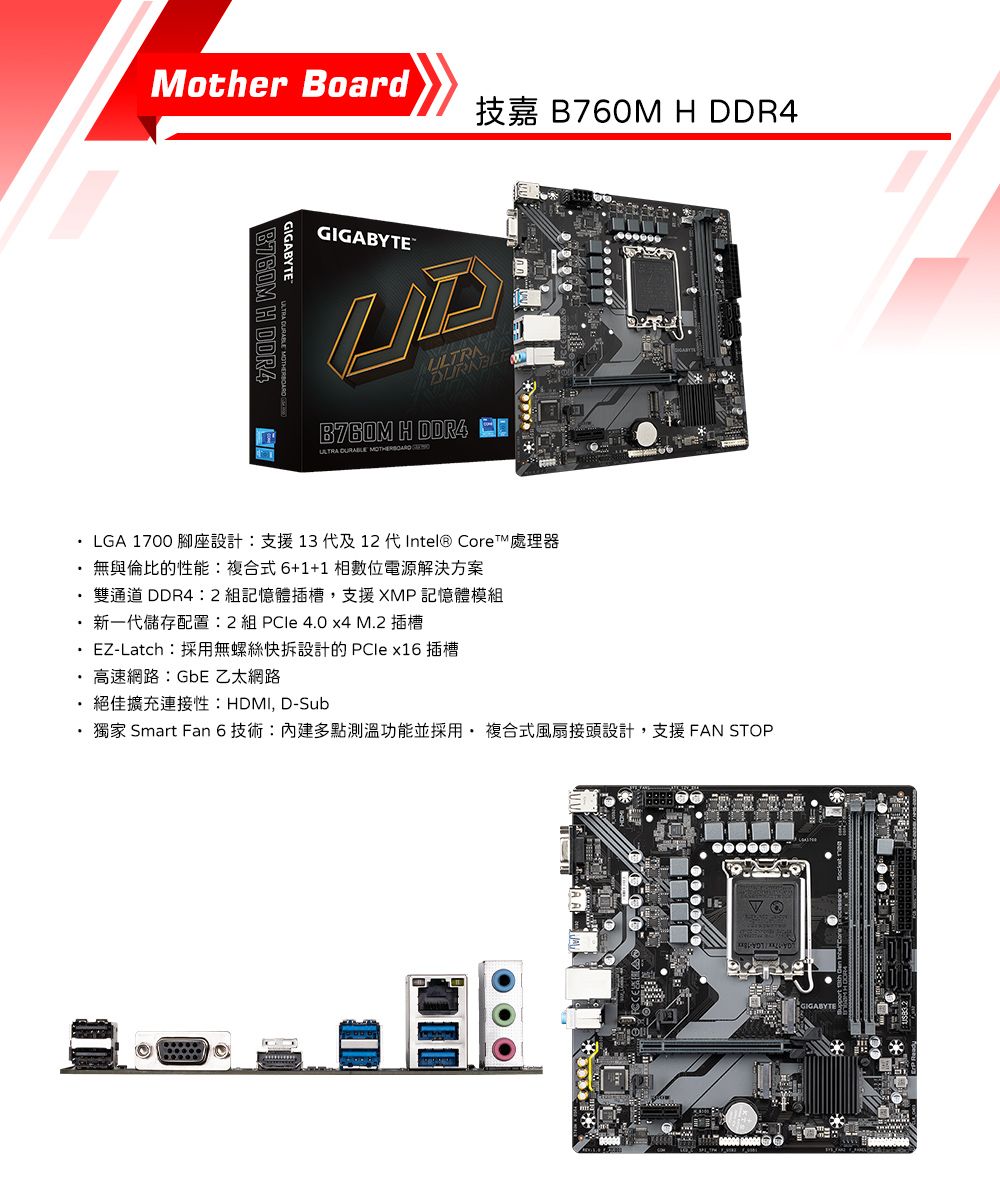 other Board H  LGA 1700GIGABYTEB760M H DDR4GIGABYTEULTRB760M H DDR4ULTRA   13  12  Intel® CoreM無與倫比的性能複合式6+1+1相數位電源解決方案雙通道 DDR42 組記憶體插槽,支援XMP記憶體模組 2  4.0  M.2 EZ-Latch:採用無螺絲快拆設計的  x16插槽高速網路:GbE 乙太網路HDMI, D-Sub· 獨家 Smart Fan 6 技術:內建多點測溫功能並採用複合式風扇接頭設計,支援 FAN STOPGIGABYTE