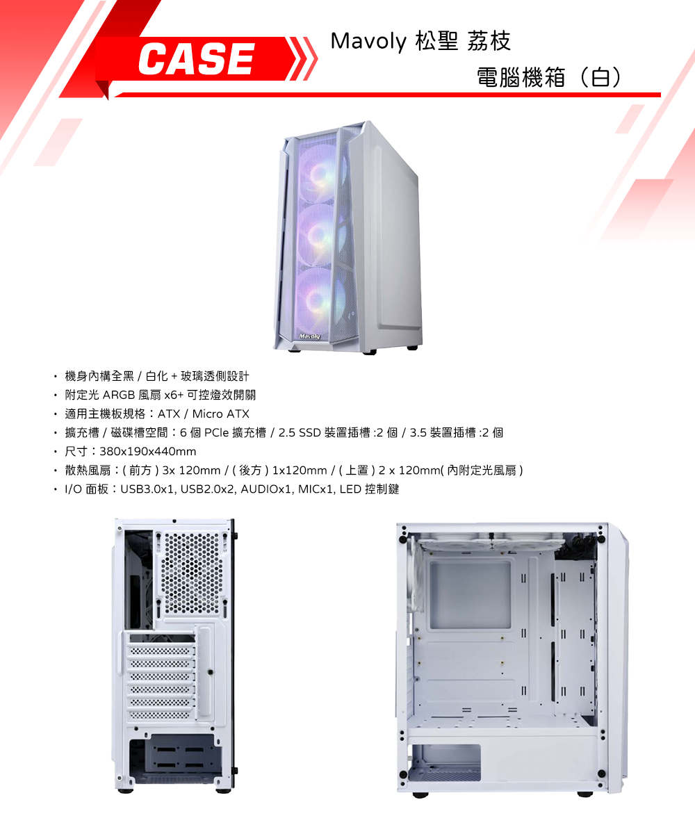 CASEMavoly 松聖 荔枝電腦機箱(白)機身內構全黑 / 白化+玻璃透側設計附定光 ARGB 風扇x6+可控燈效開關適用主機板規格:ATX/Micro ATX擴充槽/磁碟槽空間:6個PCle擴充槽/2.5 裝置插槽:2個/3.5裝置插槽:2 個尺寸:380x190x440mm散熱風扇:(前方)3x120mm/(後方)1x120mm/(上)2x120mm(內附定光風扇 )/O面板:USB3.0x1, USB2.0x2, AUDIOx1, MICx1, LED 控制鍵