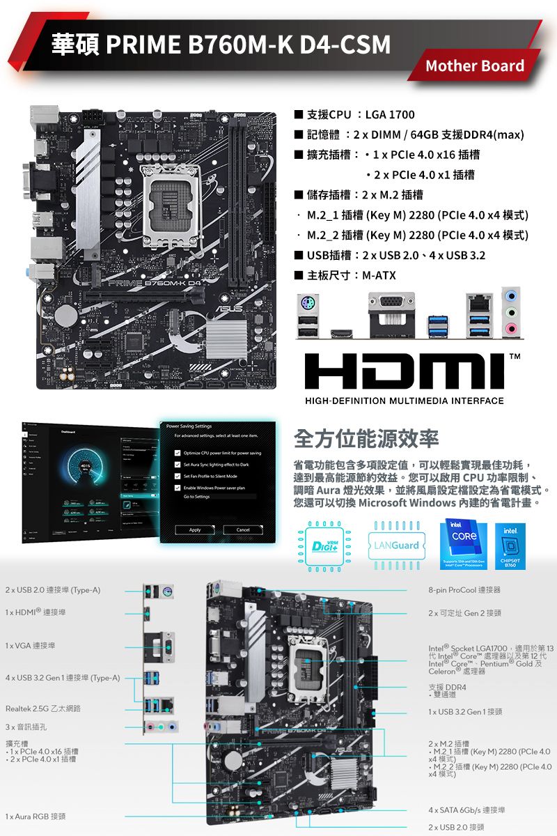 華碩 PRIME B76M CSMMother BoardPRIME -K D4 USB 2 (Type-A   VGA 連接埠4  USB  Gen  (Type-ARealtek  3音訊插孔擴充 4 62     1  RGB LGA 17002  DIMM  64GB DDR4(a)1 x  4.0 x16 x  4.0 x1儲存插槽:2x 插槽(Key M) 2280 ( 4.0 )(Key M) 2280 ( 4.0 )USB2 x USB  4x USB 主板尺寸:M-ATX Saving tings       m CPU      Aura         Set       .HDMIH-DEFINITION MULTIMEDIA INTERFACE全方位能源效率省電功能包含多項設定值,可以輕鬆實現最佳功耗,達到最高能源節約效益。您可以啟用CPU 功率限制、調暗 Aura 燈光效果,並將風扇設定檔設定為省電模式。您還可以切換 Microsoft Windows 內建的省電計畫。HIG0 0 0 0 000000PRIM-intelLANGuard   8-pin ProCool2 x 可定址 Gen 2 接頭Intel Socket LGA1700代 Core 處理器以及第12代Intel® Core Pentium GoldCeleron™ 處理器支援 DDR4雙通道1x USB 3.2 Gen 113.2 x M.2M21 (Key M) 2280 (PCle 4.0x4模式)M2 2 (Key M) 2280 ( 4.0x4 模式)4x SATA 6Gb/s2 x USB 2.0