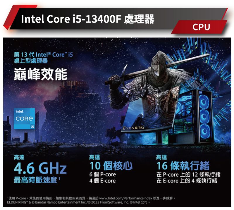 Intel Core -13400F 處理器CU第13代Intel® Core i5桌上型處理器巔峰效能intel.ELDEN RING高達4.6 GHz高達10個核心6個P-core最高時脈速度4 個 E-core高達16 條執行 P-core 上  條執行緒在 E-core 上的 4條執行緒使用 P-core。效能因使用情形組和其他因素而異。請造訪 www.Intel.com/Performancelndex 以進一步瞭解。ELDEN RING & © Bandai Namco Entertainment Inc./© 2022 FromSoftware, Inc.  Intel公司。