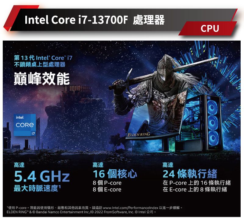 Intel Core -3700F 處理器第13代 Intel Core 不鎖頻桌上型處理器巔峰效能intel.i71ELDEN RINGCPU高達高達16個核心5.4 GHz8個P-core最大時脈速度8個E-core高達24 條執行緒 P-core 上的 16 條執行緒在 E-core上的8條執行緒*使用 P-core。效能因使用情形和其他因素而異。請造訪 www.Intel.com/Performancelndex 以進一步瞭解。ELDEN RING &  Bandai Namco Entertainment Inc./© 2022 FromSoftware, Inc. © Intel 公司。